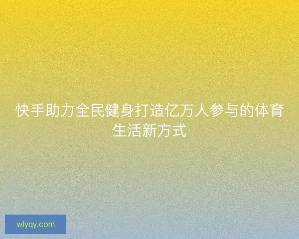快手助力全民健身打造亿万人参与的体育生活新方式