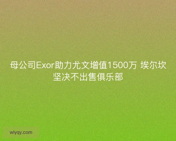 母公司Exor助力尤文增值1500万 埃尔坎坚决不出售俱乐部