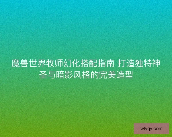 魔兽世界牧师幻化搭配指南 打造独特神圣与暗影风格的完美造型