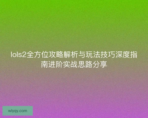 lols2全方位攻略解析与玩法技巧深度指南进阶实战思路分享