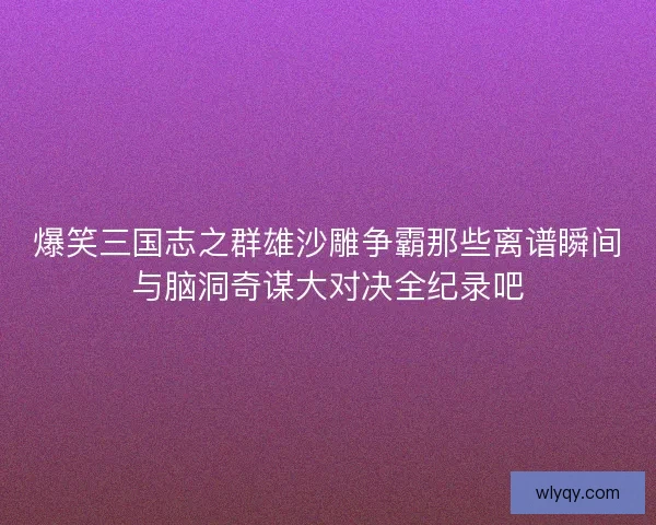 爆笑三国志之群雄沙雕争霸那些离谱瞬间与脑洞奇谋大对决全纪录吧