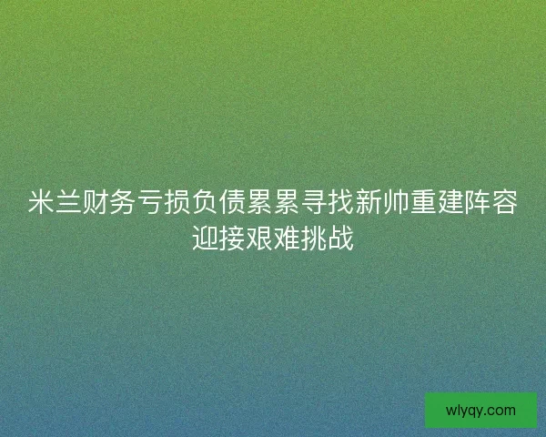 米兰财务亏损负债累累寻找新帅重建阵容迎接艰难挑战