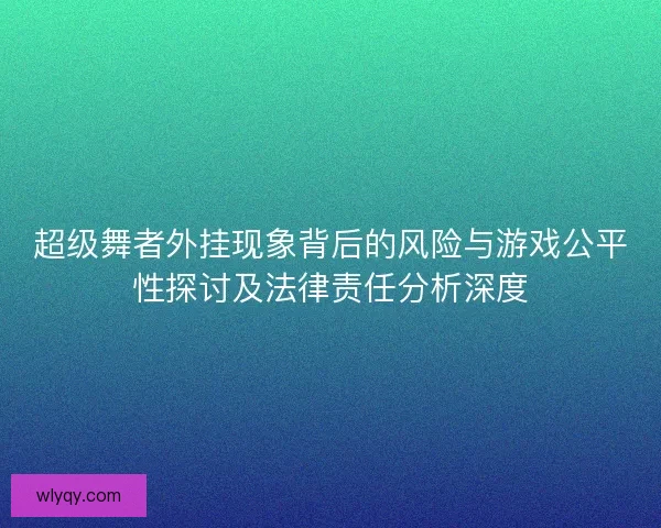 超级舞者外挂现象背后的风险与游戏公平性探讨及法律责任分析深度