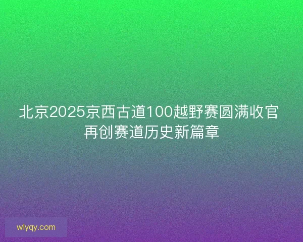 北京2025京西古道100越野赛圆满收官 再创赛道历史新篇章
