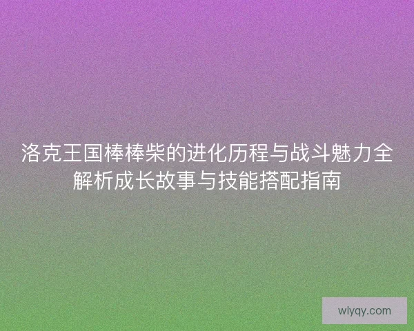 洛克王国棒棒柴的进化历程与战斗魅力全解析成长故事与技能搭配指南