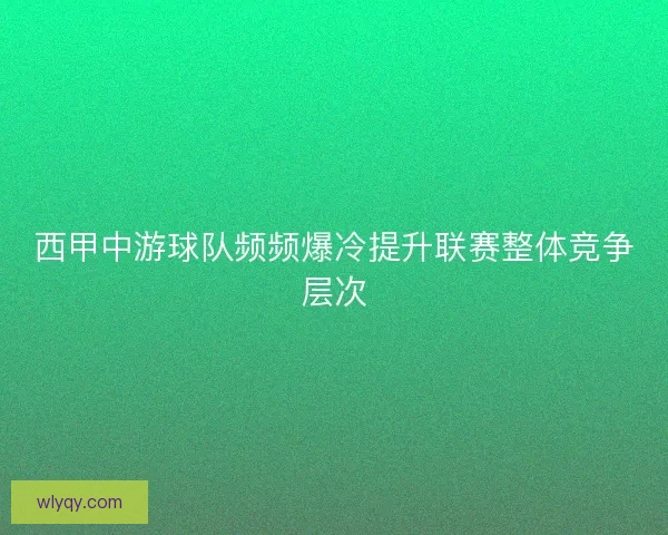 西甲中游球队频频爆冷提升联赛整体竞争层次