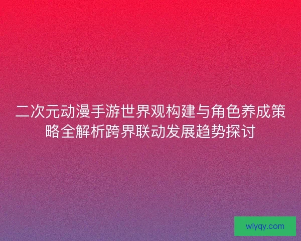 二次元动漫手游世界观构建与角色养成策略全解析跨界联动发展趋势探讨