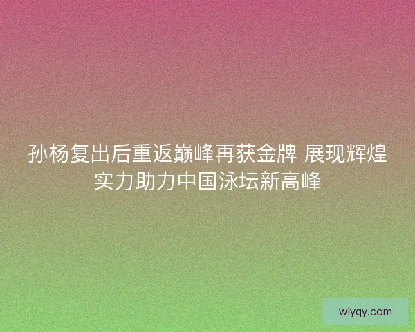 孙杨复出后重返巅峰再获金牌 展现辉煌实力助力中国泳坛新高峰