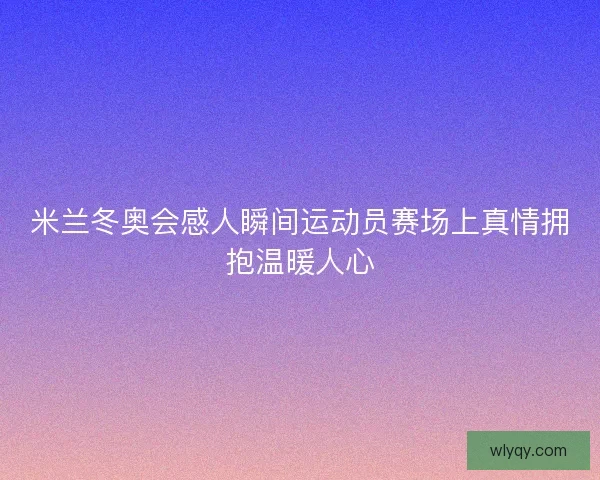 米兰冬奥会感人瞬间运动员赛场上真情拥抱温暖人心 米兰冬奥会感人瞬间运动员赛场上真情拥抱温暖人心