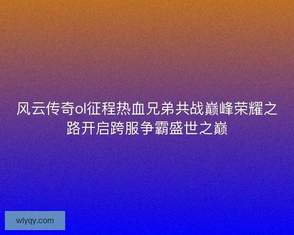 风云传奇ol征程热血兄弟共战巅峰荣耀之路开启跨服争霸盛世之巅 风云传奇ol征程热血兄弟共战巅峰荣耀之路开启跨服争霸盛世之巅