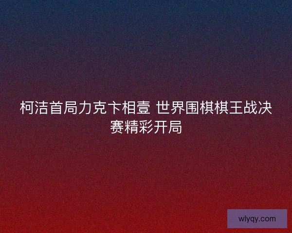 柯洁首局力克卞相壹 世界围棋棋王战决赛精彩开局 柯洁首局力克卞相壹 世界围棋棋王战决赛精彩开局