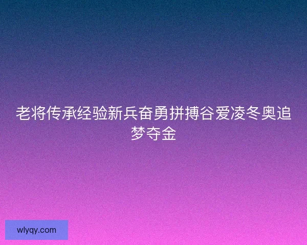 老将传承经验新兵奋勇拼搏谷爱凌冬奥追梦夺金