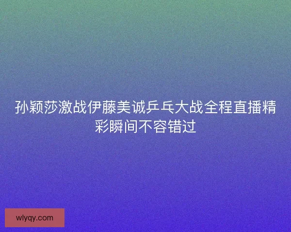 孙颖莎激战伊藤美诚乒乓大战全程直播精彩瞬间不容错过