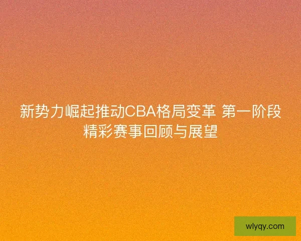 新势力崛起推动CBA格局变革 第一阶段精彩赛事回顾与展望