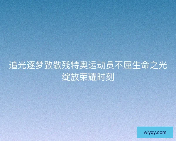 追光逐梦致敬残特奥运动员不屈生命之光绽放荣耀时刻