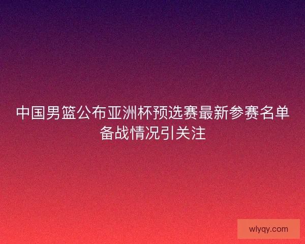 中国男篮公布亚洲杯预选赛最新参赛名单备战情况引关注