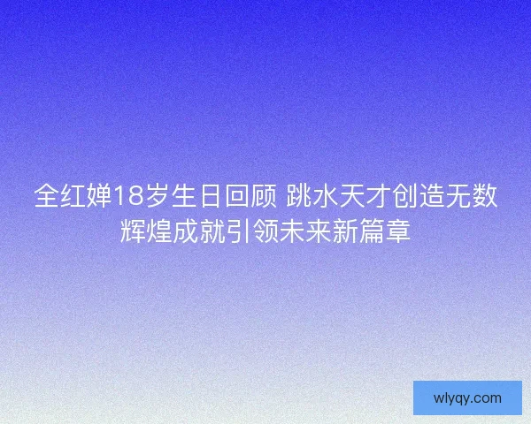 全红婵18岁生日回顾 跳水天才创造无数辉煌成就引领未来新篇章
