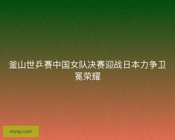 釜山世乒赛中国女队决赛迎战日本力争卫冕荣耀 釜山世乒赛中国女队决赛迎战日本力争卫冕荣耀