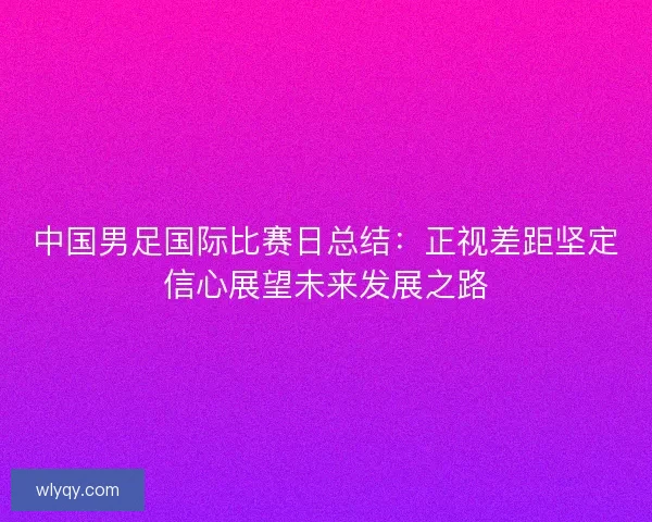 中国男足国际比赛日总结:正视差距坚定信心展望未来发展之路 中国男足国际比赛日总结:正视差距坚定信心展望未来发展之路