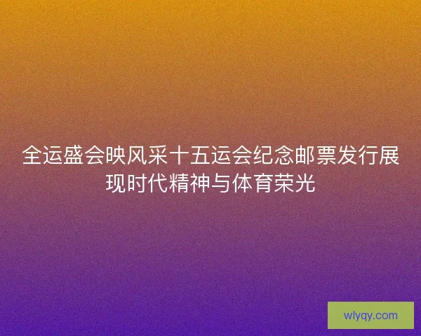 全运盛会映风采十五运会纪念邮票发行展现时代精神与体育荣光