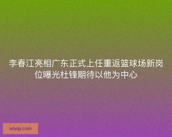 李春江亮相广东正式上任重返篮球场新岗位曝光杜锋期待以他为中心 李春江亮相广东正式上任重返篮球场新岗位曝光杜锋期待以他为中心