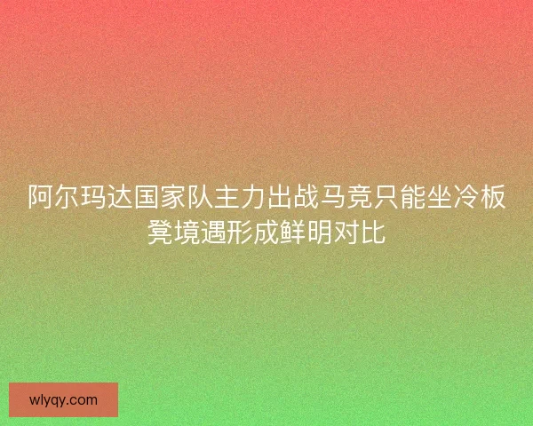 阿尔玛达国家队主力出战马竞只能坐冷板凳境遇形成鲜明对比 阿尔玛达国家队主力出战马竞只能坐冷板凳境遇形成鲜明对比
