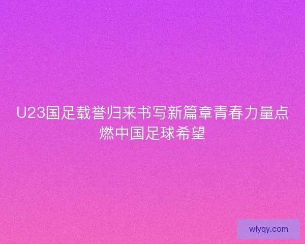 U23国足载誉归来书写新篇章青春力量点燃中国足球希望