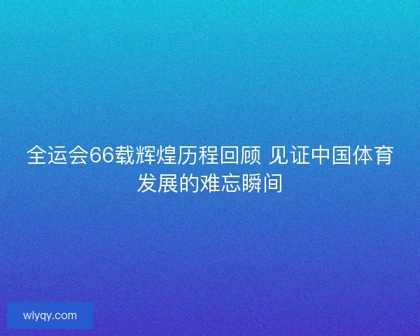 全运会66载辉煌历程回顾 见证中国体育发展的难忘瞬间