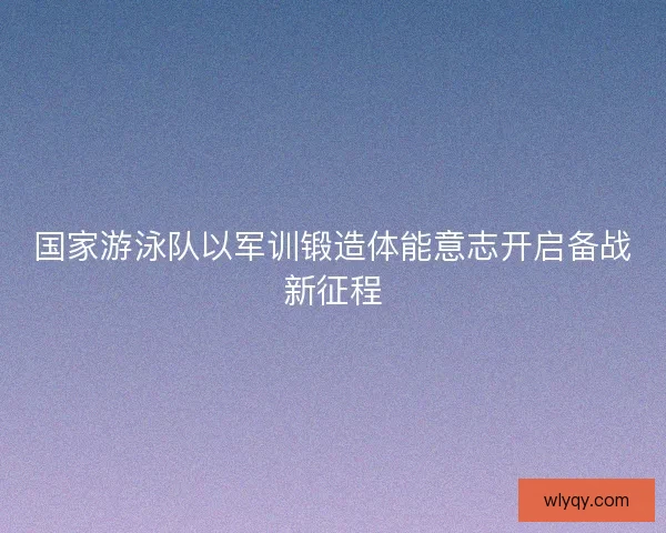 国家游泳队以军训锻造体能意志开启备战新征程