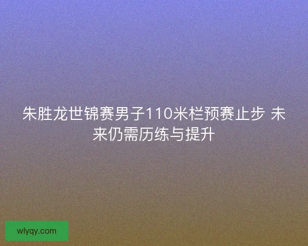 朱胜龙世锦赛男子110米栏预赛止步 未来仍需历练与提升